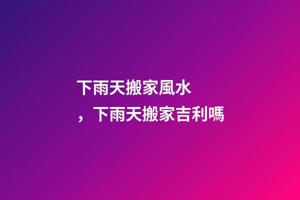 下雨天搬家風水，下雨天搬家吉利嗎